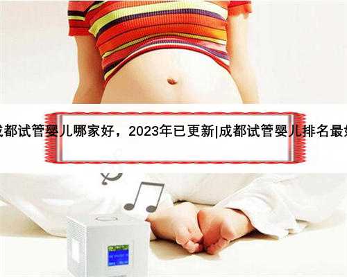 成都试管婴儿哪家好，2023年已更新|成都试管婴儿排名最好