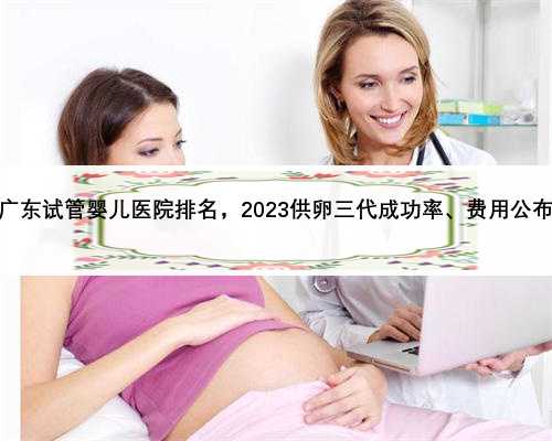 广东试管婴儿医院排名，2023供卵三代成功率、费用公布